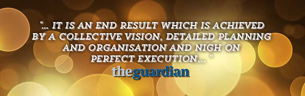 it is an end result which is achieved by a collective vision, detailed planning and organisation and nigh on perfect execution... The Guardian 